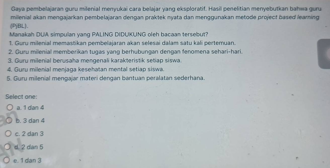 Gaya pembelajaran guru milenial menyukai cara belajar yang eksploratif. Hasil penelitian menyebutkan bahwa guru
milenial akan mengajarkan pembelajaran dengan praktek nyata dan menggunakan metode project based learning
(PjBL).
Manakah DUA simpulan yang PALING DIDUKUNG oleh bacaan tersebut?
1. Guru milenial memastikan pembelajaran akan selesai dalam satu kali pertemuan.
2. Guru milenial memberikan tugas yang berhubungan dengan fenomena sehari-hari.
3. Guru milenial berusaha mengenali karakteristik setiap siswa.
4. Guru milenial menjaga kesehatan mental setiap siswa.
5. Guru milenial mengajar materi dengan bantuan peralatan sederhana.
Select one:
a. 1 dan 4
b. 3 dan 4
c. 2 dan 3
d. 2 dan 5
e. 1 dan 3