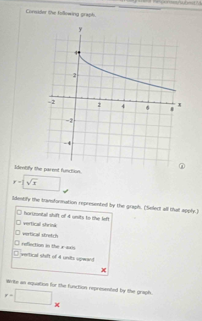 ent Réspanses /submit ? 
Consider the following graph. 
Identify the parent function.
y= sqrt(x)
Identify the transformation represented by the graph. (Select all that apply.) 
horizontal shift of 4 units to the left 
vertical shrink 
vertical stretch 
reflection in the x-axis 
vertical shift of 4 units upward
x
Write an equation for the function represented by the graph.
y=□