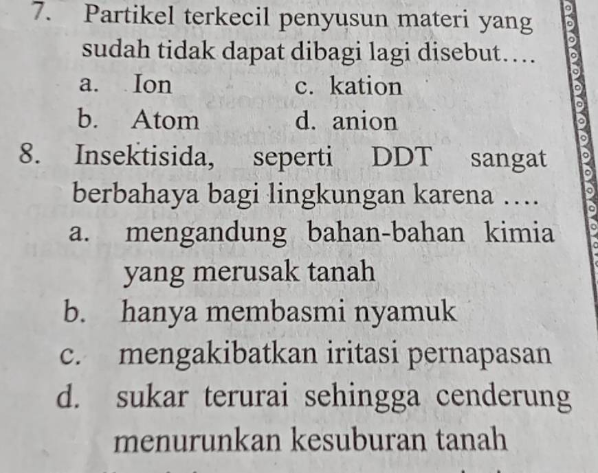 Partikel terkecil penyusun materi yang D
sudah tidak dapat dibagi lagi disebut….
a. Ion c. kation
b. Atom d. anion
a
。
8. Insektisida, seperti DDT sangat 。
berbahaya bagi lingkungan karena ….
a. mengandung bahan-bahan kimia
yang merusak tanah
b. hanya membasmi nyamuk
c. mengakibatkan iritasi pernapasan
d. sukar terurai sehingga cenderung
menurunkan kesuburan tanah