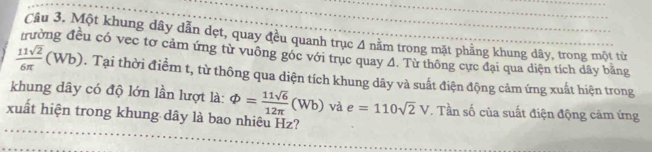 Một khung dây dẫn dẹt, quay đều quanh trục 4 nằm trong mặt phẳng khung dây, trong một từ 
Su có vec tơ cảm ứng từ vuông góc với trục quay A. Từ thông cực đại qua diện tích dây bằng
 11sqrt(2)/6π  (Wb). Tại thời điểm t, từ thông qua diện tích khung dây và suất điện động cảm ứng xuất hiện trong 
khung dây có độ lớn lần lượt là: varPhi = 11sqrt(6)/12π  (Wb) và e=110sqrt(2)V. Tần số của suất điện động cảm ứng 
xuất hiện trong khung dây là bao nhiêu Hz?