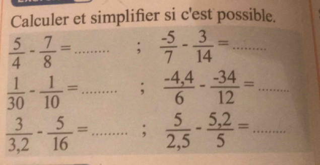 Calculer et simplifier si c'est possible.
 5/4 - 7/8 = _  ....... ;  (-5)/7 - 3/14 =...
 1/30 - 1/10 =...;. _  (-4,4)/6 - (-34)/12 =... 
□ 
 3/3,2 - 5/16 =............; _  5/2,5 - (5,2)/5 =... _