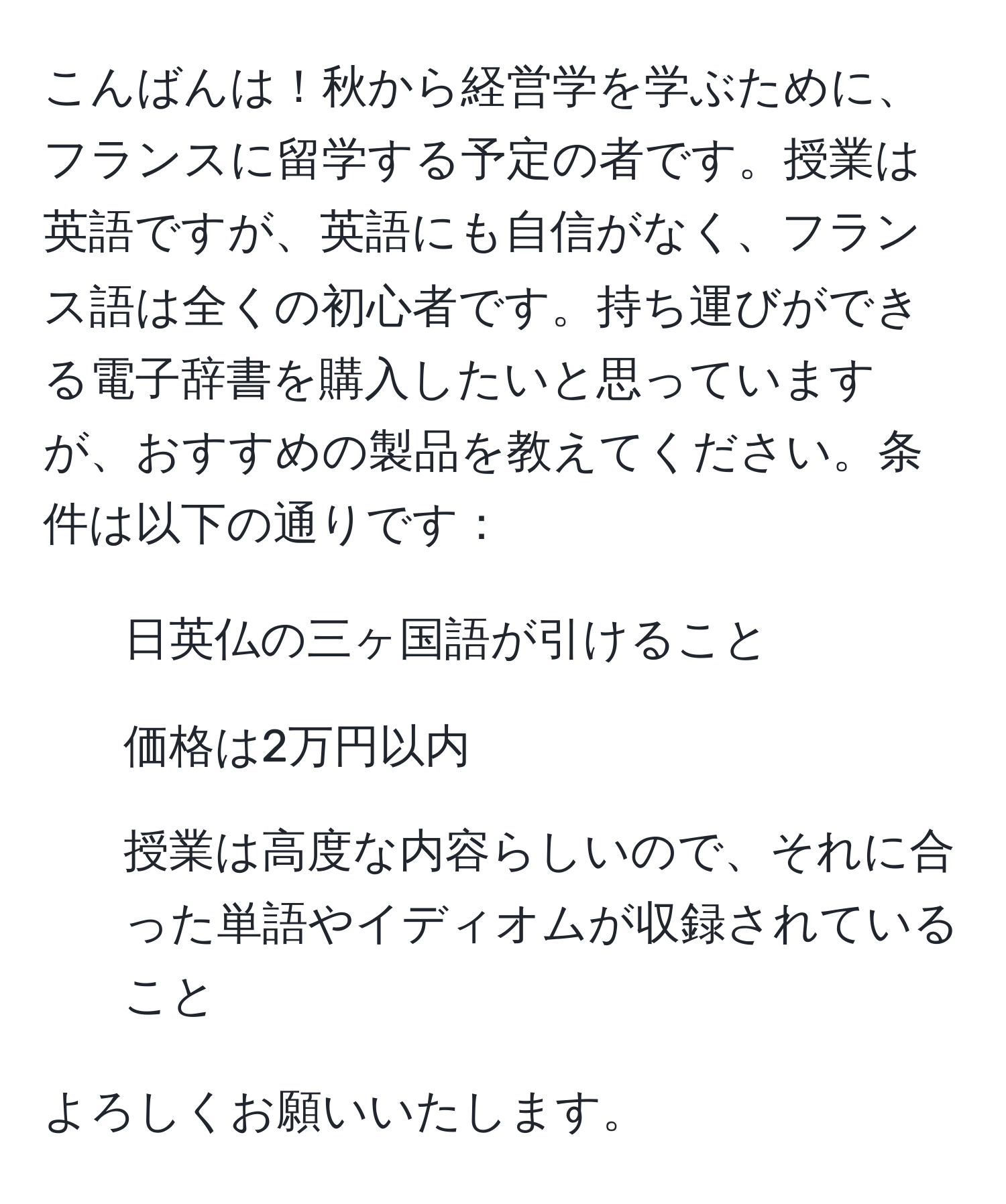 こんばんは！秋から経営学を学ぶために、フランスに留学する予定の者です。授業は英語ですが、英語にも自信がなく、フランス語は全くの初心者です。持ち運びができる電子辞書を購入したいと思っていますが、おすすめの製品を教えてください。条件は以下の通りです：
- 日英仏の三ヶ国語が引けること
- 価格は2万円以内
- 授業は高度な内容らしいので、それに合った単語やイディオムが収録されていること

よろしくお願いいたします。