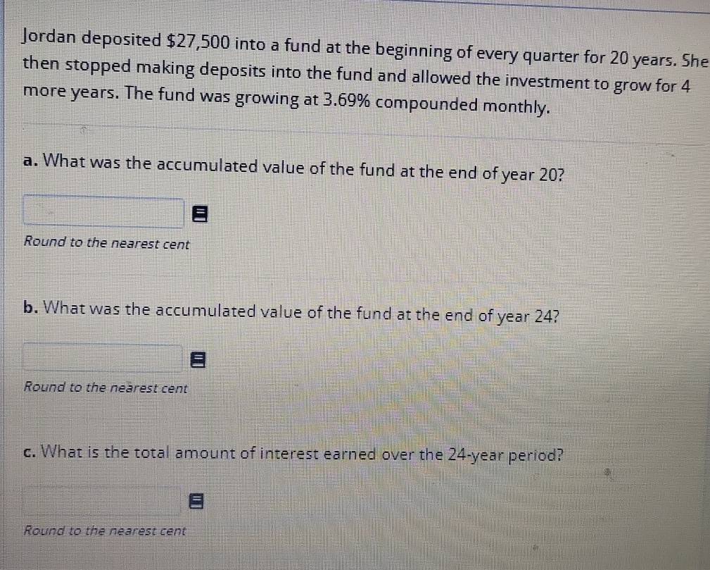 Jordan deposited $27,500 into a fund at the beginning of every quarter for 20 years. She 
then stopped making deposits into the fund and allowed the investment to grow for 4
more years. The fund was growing at 3.69% compounded monthly. 
a. What was the accumulated value of the fund at the end of year 20? 
Round to the nearest cent 
b. What was the accumulated value of the fund at the end of year 24? 
Round to the nearest cent 
c. What is the total amount of interest earned over the 24-year period? 
Round to the nearest cent