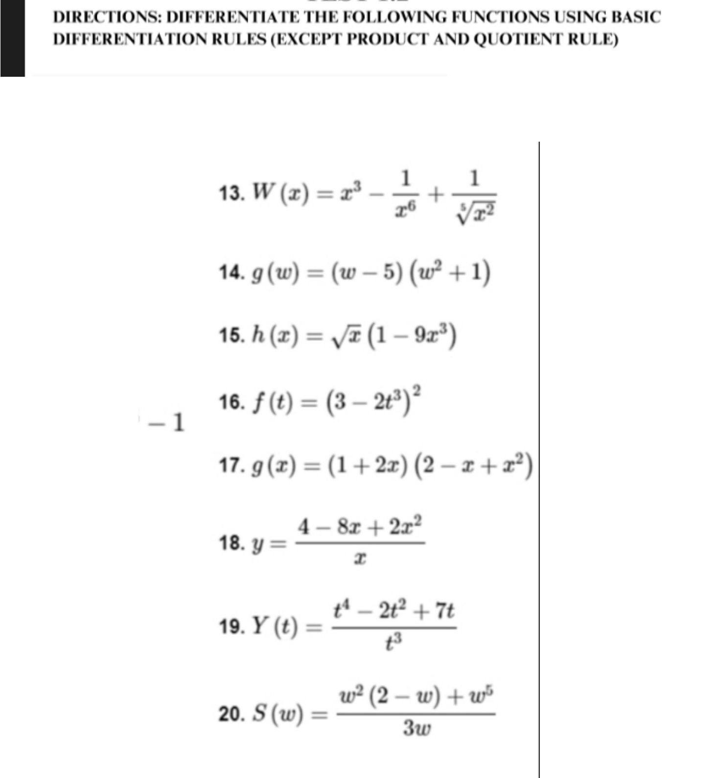 DIRECTIONS: DIFFERENTIATE THE FOLLOWING FUNCTIONS USING BASIC 
DIFFERENTIATION RULES (EXCEPT PRODUCT AND QUOTIENT RULE) 
13. W(x)=x^3- 1/x^6 + 1/sqrt[5](x^2) 
14. g(w)=(w-5)(w^2+1)
15. h(x)=sqrt(x)(1-9x^3)
16. f(t)=(3-2t^3)^2
- 1
17. g(x)=(1+2x)(2-x+x^2)
18. y= (4-8x+2x^2)/x 
19. Y(t)= (t^4-2t^2+7t)/t^3 
20. S(w)= (w^2(2-w)+w^5)/3w 