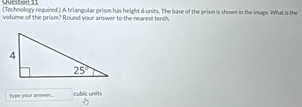 (Technology required.) A triangular prism has height 6 units. The base of the prism is shown in the image. What is the
volume of the prism? Round your answer to the nearest tenth.
type your answer... cubic units