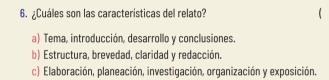 ¿Cuáles son las características del relato?

a) Tema, introducción, desarrollo y conclusiones.
b) Estructura, brevedad, claridad y redacción.
c) Elaboración, planeación, investigación, organización y exposición.