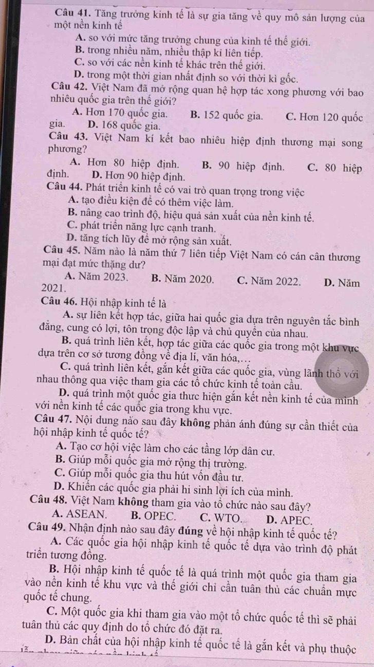 Tăng trưởng kinh tế là sự gia tăng về quy mô sản lượng của
một nền kinh tế
A. so với mức tăng trưởng chung của kinh tế thế giới.
B. trong nhiều năm, nhiều thập kỉ liên tiếp.
C. so với các nền kinh tế khác trên thế giới.
D. trong một thời gian nhất định so với thời kì gốc.
Câu 42. Việt Nam đã mở rộng quan hệ hợp tác xong phương với bao
nhiêu quốc gia trên thế giới?
A. Hơn 170 quốc gia. B. 152 quốc gia. C. Hơn 120 quốc
gia. D. 168 quốc gia.
Câu 43. Việt Nam kí kết bao nhiêu hiệp định thương mại song
phương?
A. Hơn 80 hiệp định. B. 90 hiệp định. C. 80 hiệp
định. D. Hơn 90 hiệp định.
Câu 44. Phát triển kinh tế có vai trò quan trọng trong việc
A. tạo điều kiện để có thêm việc làm.
B. nâng cao trình độ, hiệu quả sản xuất của nền kinh tế.
C. phát triển năng lực cạnh tranh.
D. tăng tích lũy đề mở rộng sản xuất.
Câu 45. Năm nào là năm thứ 7 liên tiếp Việt Nam có cán cân thương
mại đạt mức thặng dư?
A. Năm 2023. B. Năm 2020. C. Năm 2022. D. Năm
2021.
Câu 46. Hội nhập kinh tế là
A. sự liên kết hợp tác, giữa hai quốc gia dựa trên nguyên tắc bình
đăng, cung có lợi, tôn trọng độc lập và chủ quyền của nhau.
B. quá trình liên kết, hợp tác giữa các quốc gia trong một khu vực
dựa trên cơ sở tương đồng về địa lí, văn hóa,.
C. quá trình liên kết, gắn kết giữa các quốc gia, vùng lãnh thổ với
nhau thông qua việc tham gia các tổ chức kinh tế toàn cầu.
D. quá trình một quốc gia thưc hiện gắn kết nền kinh tế của mình
với nền kinh tế các quốc gia trong khu vực.
Câu 47. Nội dung nào sau đây không phản ánh đúng sự cần thiết của
hội nhập kinh tế quốc tế?
A. Tạo cơ hội việc làm cho các tầng lớp dân cư.
B. Giúp mỗi quốc gia mở rộng thị trường.
C. Giúp mỗi quốc gia thu hút vốn đầu tư.
D. Khiến các quốc gia phải hi sinh lợi ích của mình.
Câu 48. Việt Nam không tham gia vào tổ chức nào sau đây?
A. ASEAN. B. OPEC. C. WTO. D. APEC.
Câu 49. Nhận định nào sau đây đúng về hội nhập kinh tế quốc tế?
A. Các quốc gia hội nhập kinh tế quốc tế dựa vào trình độ phát
triển tương đồng.
B. Hội nhập kinh tế quốc tế là quá trình một quốc gia tham gia
vào nền kinh tế khu vực và thế giới chỉ cần tuân thủ các chuẩn mực
quốc tế chung.
C. Một quốc gia khi tham gia vào một tổ chức quốc tế thì sẽ phải
tuân thủ các quy định do tổ chức đó đặt ra.
D. Bản chắt của hội nhập kinh tế quốc tế là gắn kết và phụ thuộc