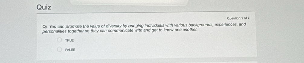 Quiz
Question 1 of 7
Q: You can promote the value of diversity by bringing individuals with various backgrounds, experiences, and
personalities together so they can communicate with and get to know one another.
TRUE
FALSE