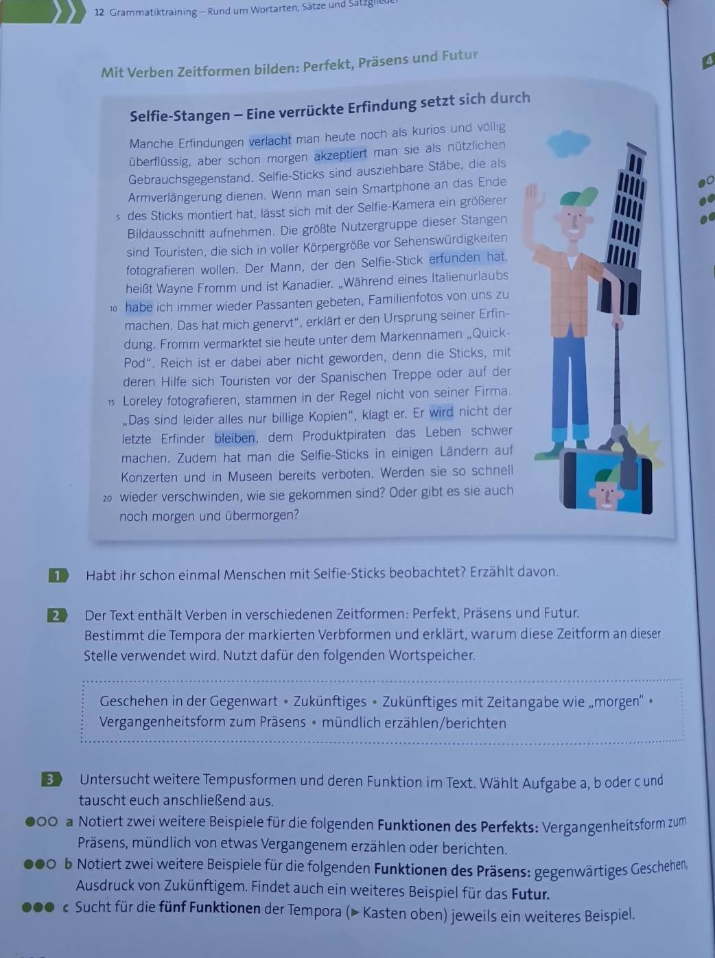 Grammatiktraining - Rund um Wortarten, Sätze und Satzglii
Mit Verben Zeitformen bilden: Perfekt, Präsens und Futur
a
Selfie-Stangen - Eine verrückte Erfindung setzt sich durch
Manche Erfindungen verlacht man heute noch als kurios und völlig
überflüssig, aber schon morgen akzeptiert man sie als nützlichen
Gebrauchsgegenstand. Selfie-Sticks sind ausziehbare Stäbe, die als
Armverlängerung dienen. Wenn man sein Smartphone an das Ende
s des Sticks montiert hat, lässt sich mit der Selfie-Kamera ein größerer
Bildausschnitt aufnehmen. Die größte Nutzergruppe dieser Stangen
sind Touristen, die sich in voller Körpergröße vor Sehenswürdigkeiten
fotografieren wollen. Der Mann, der den Selfie-Stick erfunden hat,
heißt Wayne Fromm und ist Kanadier. „Während eines Italienurlaubs
habe ich immer wieder Passanten gebeten, Familienfotos von uns zu
machen. Das hat mich genervt“, erklärt er den Ursprung seiner Erfin-
dung. Fromm vermarktet sie heute unter dem Markennamen „Quick-
Pod“. Reich ist er dabei aber nicht geworden, denn die Sticks, mit
deren Hilfe sich Touristen vor der Spanischen Treppe oder auf der
1 Loreley fotografieren, stammen in der Regel nicht von seiner Firma.
,Das sind leider alles nur billige Kopien“, klagt er. Er wird nicht der
letzte Erfinder bleiben, dem Produktpiraten das Leben schwer
machen. Zudem hat man die Selfie-Sticks in einigen Ländern auf
Konzerten und in Museen bereits verboten. Werden sie so schnell
20 wieder verschwinden, wie sie gekommen sind? Oder gibt es sie auch
noch morgen und übermorgen?
Habt ihr schon einmal Menschen mit Selfie-Sticks beobachtet? Erzählt davon.
0 Der Text enthält Verben in verschiedenen Zeitformen: Perfekt, Präsens und Futur.
Bestimmt die Tempora der markierten Verbformen und erklärt, warum diese Zeitform an dieser
Stelle verwendet wird. Nutzt dafür den folgenden Wortspeicher.
Geschehen in der Gegenwart • Zukünftiges • Zukünftiges mit Zeitangabe wie „morgen'' •
Vergangenheitsform zum Präsens • mündlich erzählen/berichten
B Untersucht weitere Tempusformen und deren Funktion im Text. Wählt Aufgabe a, b oder c und
tauscht euch anschließend aus.
OC a Notiert zwei weitere Beispiele für die folgenden Funktionen des Perfekts: Vergangenheitsform zum
Präsens, mündlich von etwas Vergangenem erzählen oder berichten.
b Notiert zwei weitere Beispiele für die folgenden Funktionen des Präsens: gegenwärtiges Geschehen,
Ausdruck von Zukünftigem. Findet auch ein weiteres Beispiel für das Futur.
Sucht für die fünf Funktionen der Tempora (▶ Kasten oben) jeweils ein weiteres Beispiel.