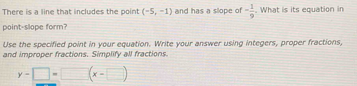 There is a line that includes the point (-5,-1) and has a slope of - 1/9 . What is its equation in 
point-slope form? 
Use the specified point in your equation. Write your answer using integers, proper fractions, 
and improper fractions. Simplify all fractions.
y-□ =□ (x-□ )