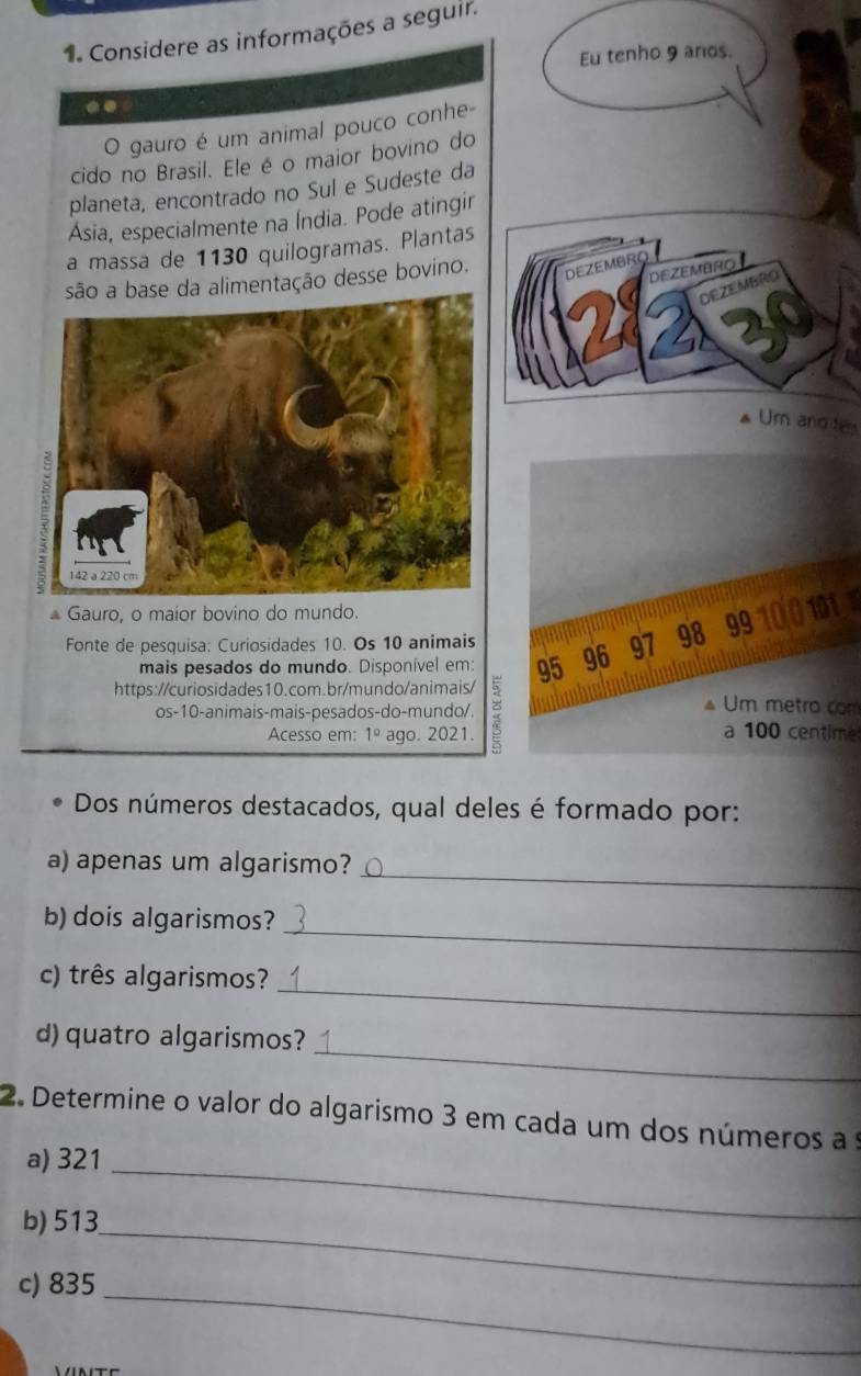 Considere as informações a seguir. 
Eu tenho 9 anos. 
.. 
O gauro é um animal pouco conhe- 
cido no Brasil. Ele é o maior bovino do 
planeta, encontrado no Sul e Sudeste da 
Ásia, especialmente na Índia. Pode atingir 
a massa de 1130 quilogramas. Plantas 
da alimentação desse bovino. 
DEZEMBRO 
R 
Ur and te 
* Gauro, o maior bovino do mundo. 
Fonte de pesquisa: Curiosidades 10. Os 10 animais 96 97 98 99
mais pesados do mundo. Disponível em: 95
https://curiosidades10.com.br/mundo/animais/ 5 Um metro com 
os-10-animais-mais-pesados-do-mundo/. 
Acesso em: 1° ago. 2021. 
a 100 centime 
Dos números destacados, qual deles é formado por: 
_ 
a) apenas um algarismo? 
_ 
b) dois algarismos? 
_ 
c) três algarismos? 
_ 
d)quatro algarismos? 
2. Determine o valor do algarismo 3 em cada um dos números a s 
a) 321
b) 513
_ 
c) 835 _ 
_