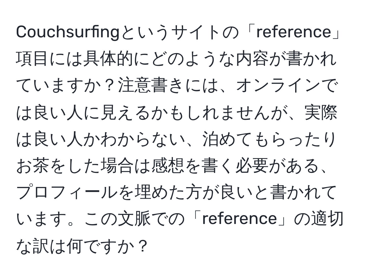 Couchsurfingというサイトの「reference」項目には具体的にどのような内容が書かれていますか？注意書きには、オンラインでは良い人に見えるかもしれませんが、実際は良い人かわからない、泊めてもらったりお茶をした場合は感想を書く必要がある、プロフィールを埋めた方が良いと書かれています。この文脈での「reference」の適切な訳は何ですか？