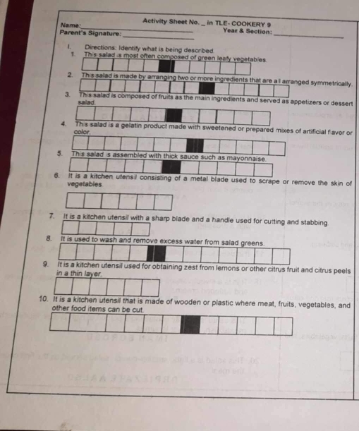 Activity Sheet No. _in TLE- COOKERY 9 Year & Section: 
Parent's Signature: Name: 
I. Directions: Identify what is being described 
1. This salad is most often composed of green leafy vegetables. 
2. This salad is mmmetrically. 
zers or dessert 
ificial favor or 
with thick sauce such as mayonnaise. 
6. It is a kitchen utensil consisting of a metal blade used to scrape or remove the skin of 
vegetables 
7. It is a kitchen utensil with a sharp blade and a handle used for cutting and stabbing. 
8. It is used to wash and remove excess water from salad greens. 
9. it is a kitchen utensil used for obtaining zest from lemons or other citrus fruit and citrus peels 
in a thin layer. 
10. It is a kitchen utensil that is made of wooden or plastic where meat, fruits, vegetables, and 
other food items can
