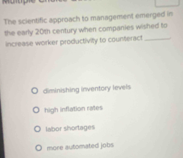 The scientific approach to management emerged in
the early 20th century when companies wished to
increase worker productivity to counteract_
diminishing inventory levels
high inflation rates
labor shortages
more automated jobs