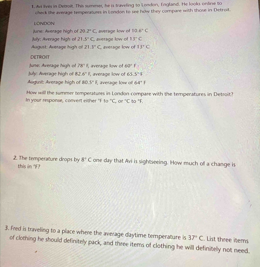 Avi lives in Detroit. This summer, he is traveling to London, England. He looks online to 
check the average temperatures in London to see how they compare with those in Detroit. 
LONDON 
June: Average high of 20.2°C , average low of 10.6°C
July: Average high of 21.5°C , average low of 13°C
August: Average high of 21.3°C , average low of 13°C
DETROIT 
June: Average high of 78°F, average low of 60°F
July: Average high of 82.6°F, , average low of 65.5°F
August: Average high of 80.5°F, , average low of 64°F
How will the summer temperatures in London compare with the temperatures in Detroit? 
In your response, convert either °F to°C , or°C to°F. 
2. The temperature drops by 8°C one day that Avi is sightseeing. How much of a change is 
this in°F 7 
3. Fred is traveling to a place where the average daytime temperature is 37°C. List three items 
of clothing he should definitely pack, and three items of clothing he will definitely not need.