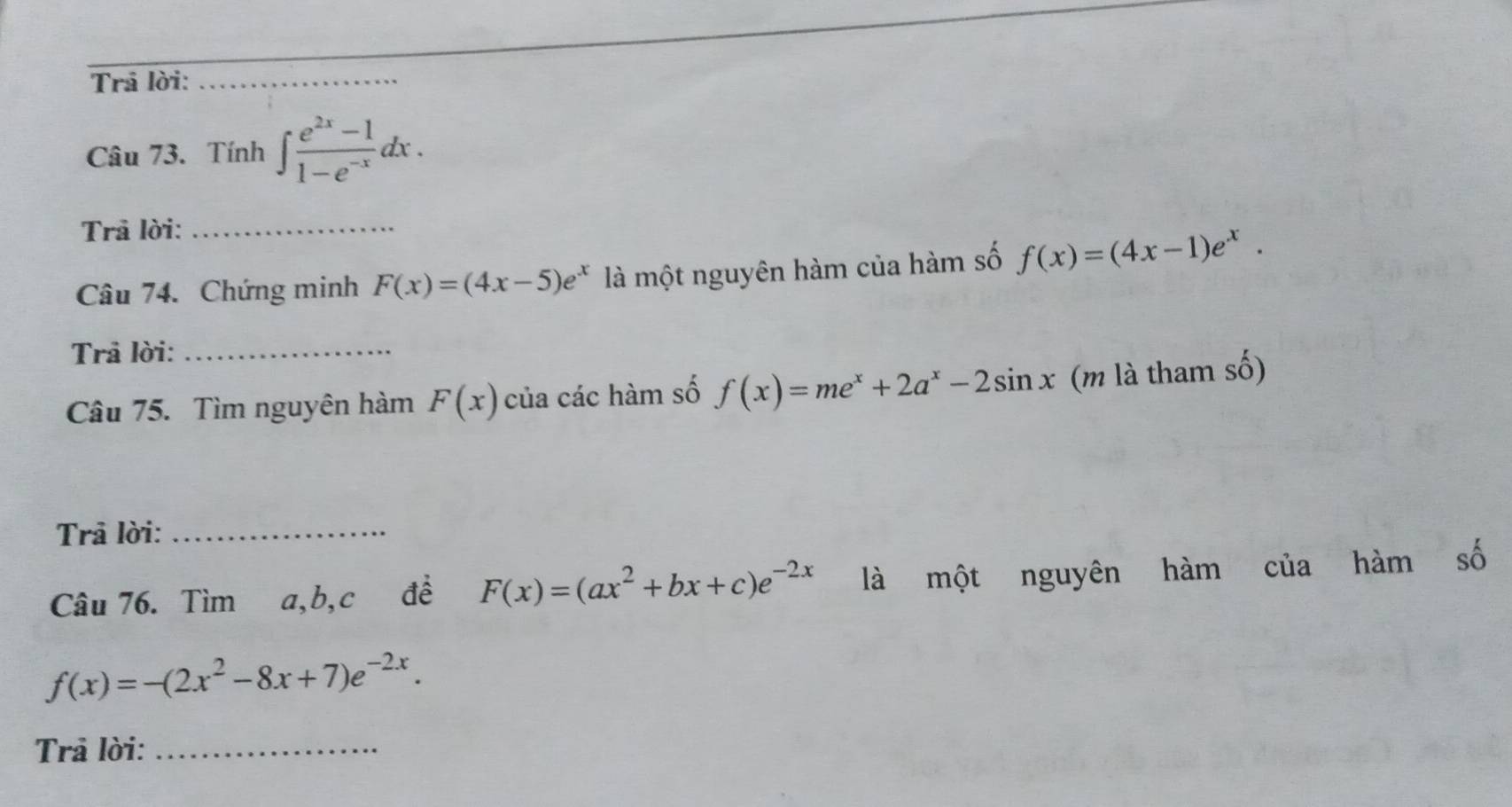 Trả lời:_ 
Câu 73. Tính ∈t  (e^(2x)-1)/1-e^(-x) dx. 
Trả lời:_ 
Câu 74. Chứng minh F(x)=(4x-5)e^x là một nguyên hàm của hàm số f(x)=(4x-1)e^x. 
Trả lời:_ 
Câu 75. Tìm nguyên hàm F(x) của các hàm số f(x)=me^x+2a^x-2sin x (m là tham số) 
Trả lời:_ 
Câu 76. Tìm a, b, c đề F(x)=(ax^2+bx+c)e^(-2x) là một nguyên hàm của hàm số
f(x)=-(2x^2-8x+7)e^(-2x). 
Trả lời:_