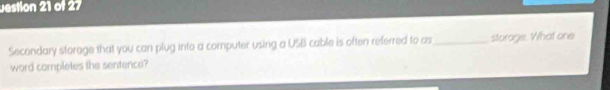 vestion 21 of 27 
Secondary storage that you can plug into a computer using a USB cable is often referred to as _sturage. What one 
word campletes the sentence?