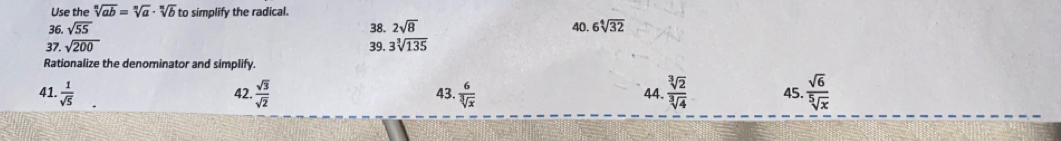 Use the sqrt[n](ab)=sqrt[n](a)· sqrt[n](b) to simplify the radical. 
36. sqrt(55) 38. 2sqrt(8) 40. 6sqrt[4](32)
37. sqrt(200) 39. 3sqrt[3](135)
Rationalize the denominator and simplify. 
41.  1/sqrt(5)  42.  sqrt(3)/sqrt(2)  43.  6/sqrt[3](x)   sqrt[3](2)/sqrt[3](4)  45.  sqrt(6)/sqrt[5](x) 
44.