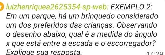 luizhenriquea2625354-sp-web: EXEMPLO 2: 
Em um parque, há um brinquedo considerado 
um dos preferidos das crianças. Observando 
o desenho abaixo, qual é a medida do ângulo
x que está entre a escada e o escorregador? 
Explique sua resposta. 14·29