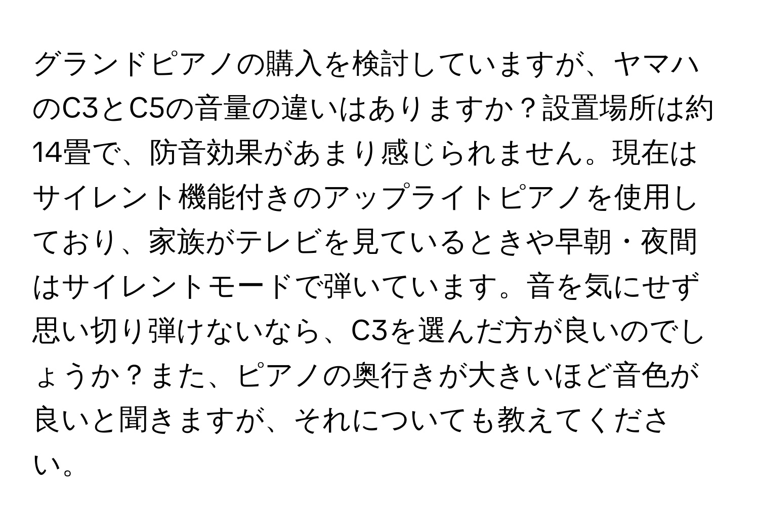 グランドピアノの購入を検討していますが、ヤマハのC3とC5の音量の違いはありますか？設置場所は約14畳で、防音効果があまり感じられません。現在はサイレント機能付きのアップライトピアノを使用しており、家族がテレビを見ているときや早朝・夜間はサイレントモードで弾いています。音を気にせず思い切り弾けないなら、C3を選んだ方が良いのでしょうか？また、ピアノの奥行きが大きいほど音色が良いと聞きますが、それについても教えてください。