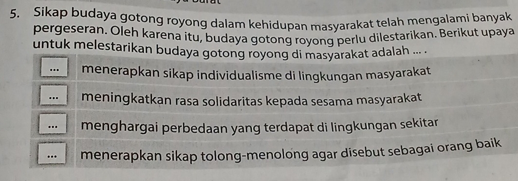 Sikap budaya gotong royong dalam kehidupan masyarakat telah mengalami banyak
pergeseran. Oleh karena itu, budaya gotong royong perlu dilestarikan. Berikut upaya
untuk melestarikan budaya gotong royong di masyarakat adalah ... .
.. menerapkan sikap individualisme di lingkungan masyarakat 
. meningkatkan rasa solidaritas kepada sesama masyarakat
. menghargai perbedaan yang terdapat di lingkungan sekitar.
menerapkan sikap tolong-menolong agar disebut sebagai orang baik