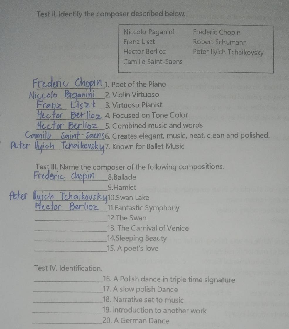 Test II. Identify the composer described below. 
Niccolo Paganini Frederic Chopin 
Franz Liszt Robert Schumann 
Hector Berlioz Peter Ilyich Tchaikovsky 
Camille Saint-Saens 
_ 
1. Poet of the Piano 
_ 
Ni 2. Violin Virtuoso 
_ 
3. Virtuoso Pianist 
_ 
4. Focused on Tone Color 
_ 
5. Combined music and words 
_$6. Creates elegant, music, neat, clean and polished. 
_7. Known for Ballet Music 
Test III. Name the composer of the following compositions. 
_8. Ballade 
_9.Hamlet 
_10.Swan Lake 
_11.Fantastic Symphony 
_12.The Swan 
_13. The Carnival of Venice 
_14.Sleeping Beauty 
_15. A poet's love 
Test IV. Identification. 
_16. A Polish dance in triple time signature 
_17. A slow polish Dance 
_18. Narrative set to music 
_19. introduction to another work 
_20. A German Dance