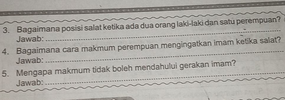 Bagaimana posisi salat ketika ada dua orang laki-laki dan satu perempuan? 
Jawab: 
_ 
4. Bagaimana cara makmum perempuan mengingatkan imam ketika salat? 
Jawab: 
_ 
5. Mengapa makmum tidak boleh mendahului gerakan imam? 
Jawab: 
_