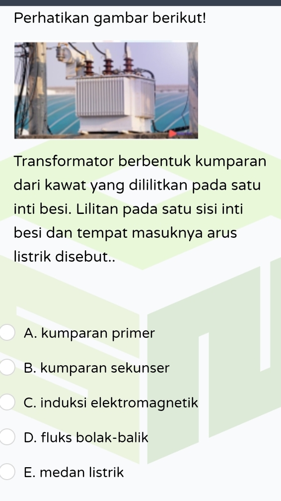 Perhatikan gambar berikut!
Transformator berbentuk kumparan
dari kawat yang dililitkan pada satu
inti besi. Lilitan pada satu sisi inti
besi dan tempat masuknya arus
listrik disebut..
A. kumparan primer
B. kumparan sekunser
C. induksi elektromagnetik
D. fluks bolak-balik
E. medan listrik