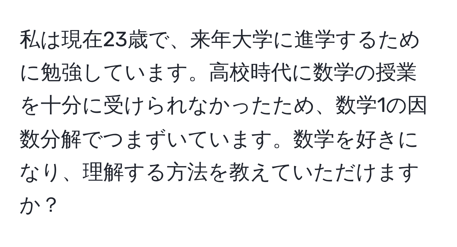 私は現在23歳で、来年大学に進学するために勉強しています。高校時代に数学の授業を十分に受けられなかったため、数学1の因数分解でつまずいています。数学を好きになり、理解する方法を教えていただけますか？