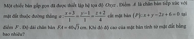 Một chiếc bàn gắp gọn đã được thiết lập hệ tọa độ Oxyz. Điểm A là chân bàn tiếp xúc với 
mặt đất thuộc đường thẳng a :  (x+3)/1 = (y-1)/1 = (z+2)/4  cắt mặt ban(P): x+y-2z+6=0 tại 
điểm F. Độ dài chân bàn FA=40sqrt(3)cm. Khi đó độ cao của mặt bàn tính từ mặt đất bằng 
bao nhiêu?