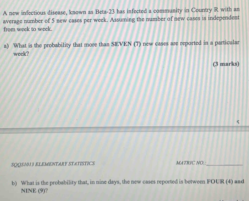 A new infectious disease, known as Beta- 23 has infected a community in Country R with an 
average number of 5 new cases per week. Assuming the number of new cases is independent 
from week to week. 
a) What is the probability that more than SEVEN (7) new cases are reported in a particular 
week? 
(3 marks) 
5 
SQQS1013 ELEMENTARY STATISTICS MATRIC NO.:_ 
b) What is the probability that, in nine days, the new cases reported is between FOUR (4) and 
NINE (9)?