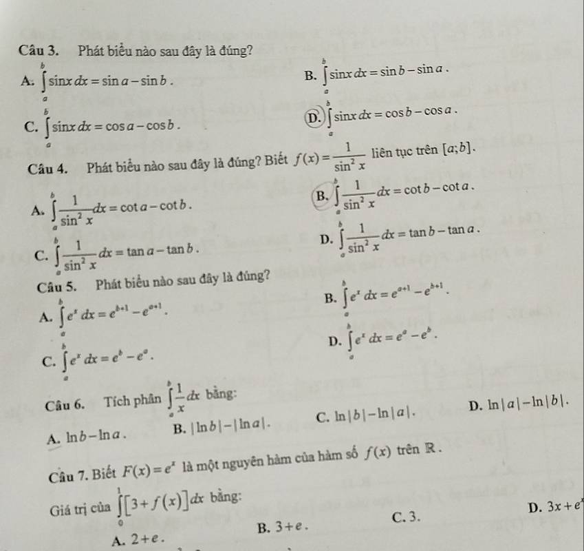 Phát biểu nào sau đây là đúng?
B. ∈tlimits _a^(bsin xdx=sin b-sin a.
A. ∈tlimits _a^bsin xdx=sin a-sin b. ∈tlimits _a^bsin xdx=cos b-cos a.
C. ∈tlimits _a^bsin xdx=cos a-cos b.
D.
Câu 4. Phát biểu nào sau đây là đúng? Biết f(x)=frac 1)sin^2x liên tục trên [a;b].
A. ∈tlimits _a^(bfrac 1)sin^2xdx=cot a-cot b.
B. ∈tlimits _a^(bfrac 1)sin^2xdx=cot b-cot a.
C. ∈tlimits _a^(bfrac 1)sin^2xdx=tan a-tan b.
D. ∈tlimits _a^(bfrac 1)sin^2xdx=tan b-tan a.
Câu 5. Phát biểu nào sau đây là đúng?
B. ∈t e^xdx=e^(a+1)-e^(b+1).
A. ∈tlimits _a^(be^x)dx=e^(b+1)-e^(a+1).
C. ∈tlimits _a^(be^x)dx=e^b-e^a.
D. ∈tlimits _a^(be^x)dx=e^a-e^b.
Câu 6. Tích phân ∈tlimits _a^(bfrac 1)xdx bằng:
A. l ab-ln a. B. |ln b|-|ln a|. C. ln |b|-ln |a|. D. ln |a|-ln |b|.
Câu 7. Biết F(x)=e^x là một nguyên hàm của hàm số f(x) trên R .
Giá trị của ∈tlimits _0^(1[3+f(x)]d & bằng:
A. 2+e. B. 3+e. C. 3. D. 3x+e^x)