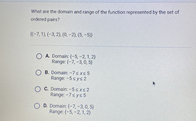 What are the domain and range of the function represented by the set of
ordered pairs?
 (-7,1),(-3,2),(0,-2),(5,-5)
A. Domain:  -5,-2,1,2
Range:  -7,-3,0,5
B. Domain: -7≤ x≤ 5
Range: -5≤ y≤ 2
C. Domain: -5≤ x≤ 2
Range: -7≤ y≤ 5
D. Domain:  -7,-3,0,5
Range:  -5,-2,1,2