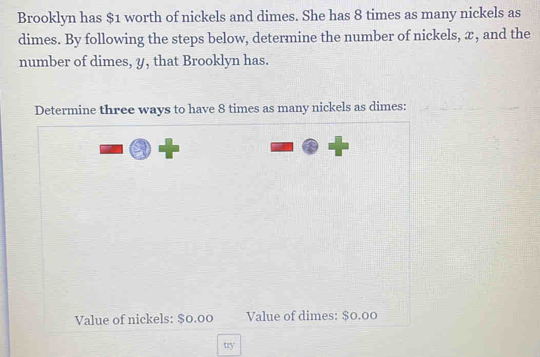 Brooklyn has $1 worth of nickels and dimes. She has 8 times as many nickels as 
dimes. By following the steps below, determine the number of nickels, x, and the 
number of dimes, y, that Brooklyn has. 
Determine three ways to have 8 times as many nickels as dimes: 
Value of nickels: $0.00 Value of dimes: $0.00
try