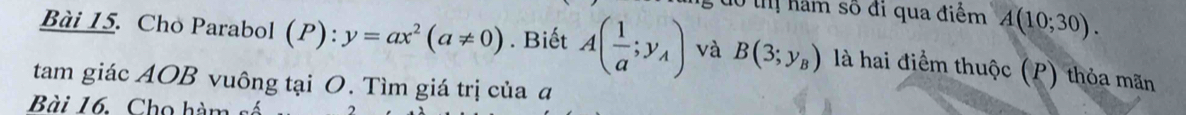 do ị nam số đi qua điểm A(10;30). 
Bài 15. Cho Parabol (P):y=ax^2(a!= 0). Biết A( 1/a ;y_A) và B(3;y_B) là hai điểm thuộc (P) thỏa mãn 
tam giác AOB vuông tại O. Tìm giá trị của đ 
Bài 16. Cho hàm số