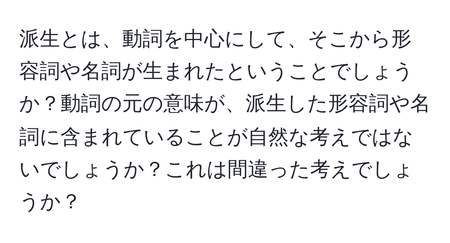 派生とは、動詞を中心にして、そこから形容詞や名詞が生まれたということでしょうか？動詞の元の意味が、派生した形容詞や名詞に含まれていることが自然な考えではないでしょうか？これは間違った考えでしょうか？