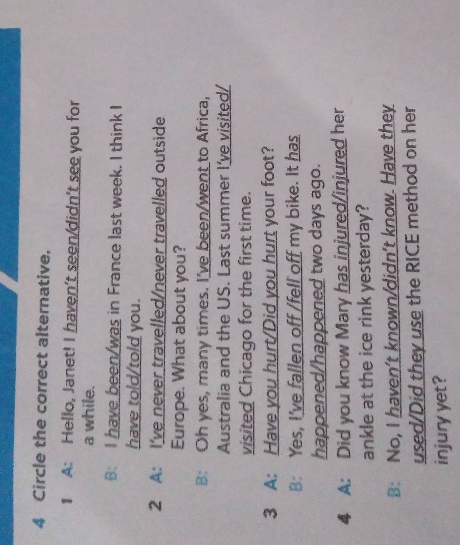 Circle the correct alternative.
1 A: Hello, Janet! I haven't seen/didn't see you for
a while.
B: I have been/was in France last week. I think I
have told/told you.
2 A: I've never travelled/never travelled outside
Europe. What about you?
B: Oh yes, many times. I've been/went to Africa,
Australia and the US. Last summer I’ve visited/
visited Chicago for the first time.
3 A: Have you hurt/Did you hurt your foot?
B: Yes, I've fallen off /fell off my bike. It has
happened/happened two days ago.
4 A: Did you know Mary has injured/injured her
ankle at the ice rink yesterday?
B: No, I haven’t known/didn’t know. Have they
used/Did they use the RICE method on her
injury yet?
