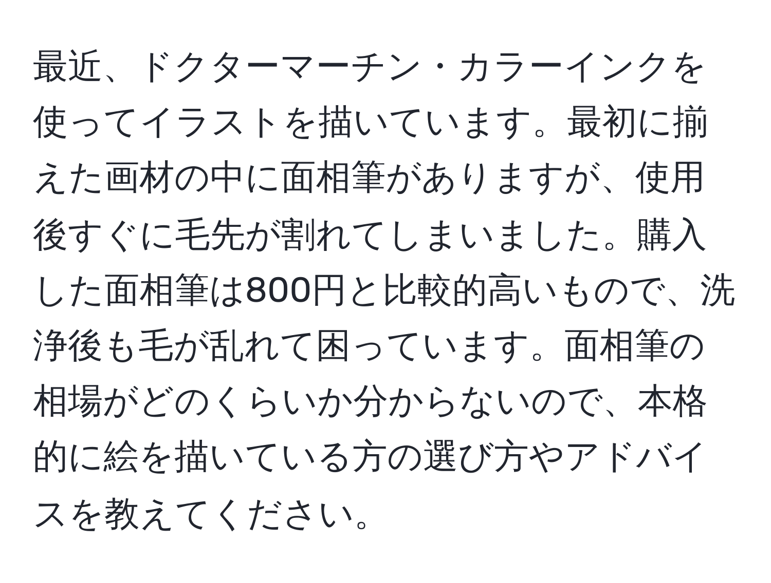 最近、ドクターマーチン・カラーインクを使ってイラストを描いています。最初に揃えた画材の中に面相筆がありますが、使用後すぐに毛先が割れてしまいました。購入した面相筆は800円と比較的高いもので、洗浄後も毛が乱れて困っています。面相筆の相場がどのくらいか分からないので、本格的に絵を描いている方の選び方やアドバイスを教えてください。