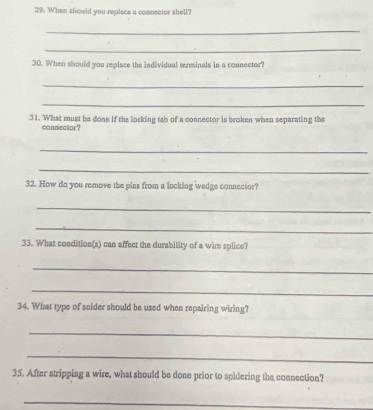 When should you replace a connector shell? 
_ 
_ 
30. When should you replace the individual terminals in a connector? 
_ 
_ 
31. What must be done if the locking tab of a connector is broken when separating the 
connector? 
_ 
_ 
32. How do you remove the pins from a locking wedge connector? 
_ 
_ 
33. What condition(s) can affect the durability of a wire splice? 
_ 
_ 
34. What type of solder should be used when repairing wiring? 
_ 
_ 
35. After stripping a wire, what should be done prior to soldering the connection? 
_