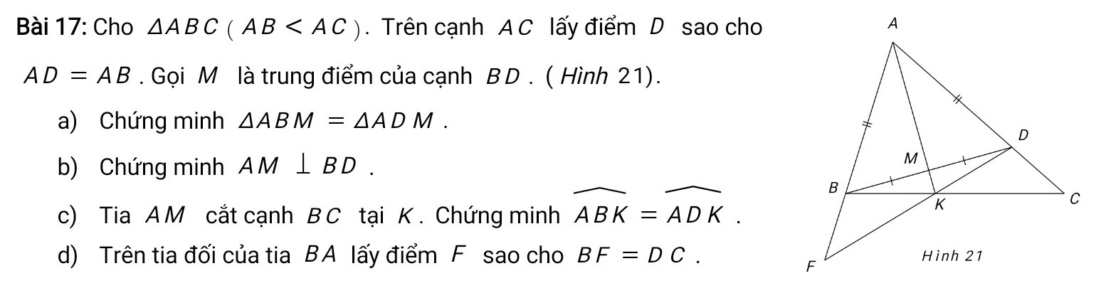 Cho △ ABC(AB . Trên cạnh A C lấy điểm D sao cho
AD=AB. Gọi M là trung điểm của cạnh B D . ( Hình 21). 
a) Chứng minh △ ABM=△ ADM. 
b) Chứng minh AM⊥ BD. 
c) Tia A M cắt cạnh B C tại K. Chứng minh widehat ABK=widehat ADK. 
d) Trên tia đối của tia BA lấy điểm F sao cho BF=DC.