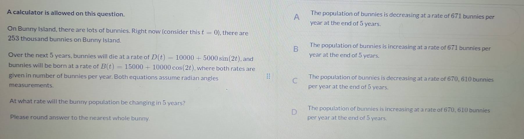 A calculator is allowed on this question.
A The population of bunnies is decreasing at a rate of 671 bunnies per
year at the end of 5 years.
On Bunny Island, there are lots of bunnies. Right now (consider thist=0) , there are
253 thousand bunnies on Bunny Island. The population of bunnies is increasing at a rate of 671 bunnies per
B
Over the next 5 years, bunnies will die at a rate of D(t)=10000+5000sin (2t) , and
year at the end of 5 years.
bunnies will be born at a rate of B(t)=15000+10000cos (2t) , where both rates are
=
given in number of bunnies per year. Both equations assume radian angles The population of bunnies is decreasing at a rate of 670, 610 bunnies
C
measurements. per year at the end of 5 years.
At what rate will the bunny population be changing in 5 years?
The population of bunnies is increasing at a rate of 670, 610 bunnies
Please round answer to the nearest whole bunny. per year at the end of 5 years.