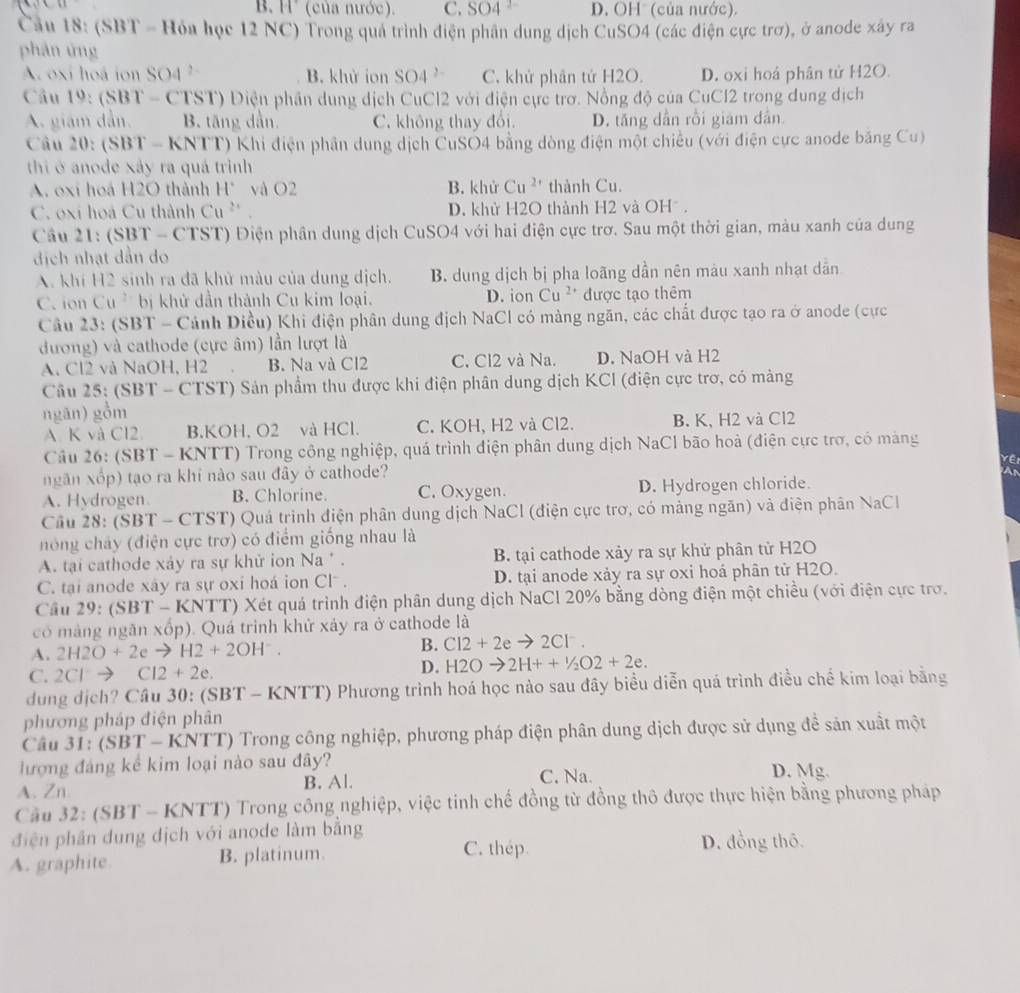 B. H (của nước). C. SO4 D. OH (của nước).
Cầu 18: (SBT = Hỏa học 12 NC) Trong quả trình điện phân dung dịch CuSO4 (các điện cực trơ), ở anode xây ra
phán ứng
A oxi hoá ion SO4 B. khử ion SO 4 7 C, khứ phân tử H2O. D. oxi hoá phân tử H2O.
Câu 19:(SBT-CTST) Điện phần dung dịch CuCl2 với điện cực trơ. Nồng độ của CuCl2 trong dung dịch
A. giám dẫn. B. tăng dẫn. C. không thay đổi. D. tăng dân rồi giám dân
Câu 20: (SI 3T = KNTT) Khi điện phân dung dịch CuSO4 bằng dòng điện một chiều (với điện cực anode băng Cu)
thi ở anode xây ra quá trình
A. oxi hoá H2O thành H° và O2 B. khử Cu^(2+) thành Cu.
C. oxi hoá Cu thành Cu^(2x) D. khử H2O thành H2 và OHồ .
Câu 21:(SBT - CTST) Điện phần dung dịch CuSO4 với hai điện cực trơ. Sau một thời gian, màu xanh của dung
địch nhạt dẫn do
A. khí H2 sinh ra đã khử màu của dung dịch. B. dung dịch bị pha loãng dần nên màu xanh nhạt dẫn
C. ion Cu bị khử dần thành Cu kim loại. D. ion Cu^(2+) được tạo thêm
Câu 23: (SBT - Cảnh Diều) Khi điện phân dung địch NaCl có màng ngăn, các chất được tạo ra ở anode (cực
đương) và cathode (cực âm) lần lượt là
A. Cl2 và NaOH, H2 B. Na và Cl2 C. Cl2 và Na. D. NaOH và H2
Câu 25: (SBT - CTST) Sản phẩm thu được khi điện phân dung dịch KCI (điện cực trơ, có màng
ngān) gồm
A K và Cl2 B.KOH. O2 và HCl. C. KOH, H2 và Cl2. B. K, H2 và Cl2
Câu 26: (SBT - KNTT) Trong công nghiệp, quá trình điện phân dung dịch NaCl bão hoà (điện cực trợ, có màng
ngân xốp) tạo ra khí nào sau đây ở cathode? Yê
A. Hydrogen B. Chlorine. C. Oxygen. D. Hydrogen chloride.
Cầu 28: (SBT - CTST) Quá trình điện phân dung dịch NaCl (điện cực trơ, có mảng ngăn) và điện phân NaCl
nóng chảy (điện cực trơ) có điểm giống nhau là
A. tại cathode xáy ra sự khử ion Na * . B. tại cathode xảy ra sự khứ phân tử H2O
C. tại anode xây ra sự oxi hoá ion Cl . D. tại anode xảy ra sự oxi hoá phân tử H2O.
Câu 29:(SBT-KNTT) Xét quá trình điện phân dung dịch NaCl 20% bằng dòng điện một chiều (với điện cực trợ.
có màng ngãn xốp). Quá trình khử xảy ra ở cathode là
A. 2H2O+2eto H2+2OH^-. B. Cl2+2eto 2Cl^-.
C. 2Clto Cl2+2e. D. H2Oto 2H++ ^2O2+2e.
dung dịch? Câu 30: (SBT - KNTT) Phương trình hoá học nào sau đây biểu diễn quá trình điều chế kim loại bằng
phương pháp điện phân
Câu 31: (SBT-KNT T) Trong công nghiệp, phương pháp điện phân dung dịch được sử dụng để sản xuất một
lượng đáng kể kim loại nào sau đây? D. Mg.
A. Zn B. Al. C. Na.
Cầu 32: (SBT - KNTT) Trong công nghiệp, việc tinh chế đồng từ đồng thô được thực hiện bằng phương pháp
điện phần dung dịch với anode làm bằng D. đồng thô.
A. graphite B. platinum.
C. thép