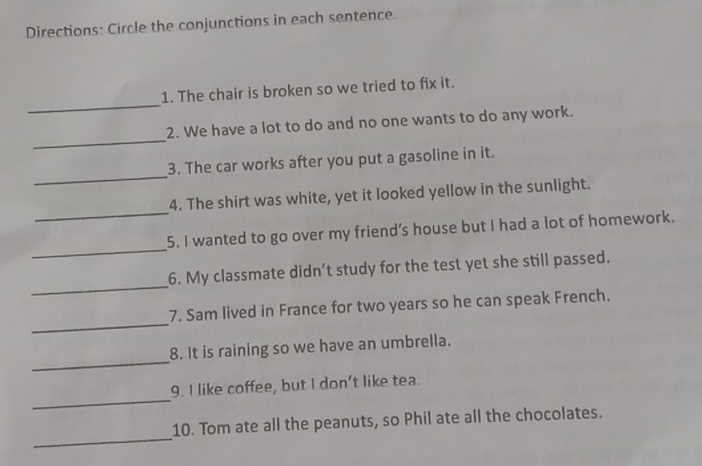 Directions: Circle the conjunctions in each sentence. 
_ 
1. The chair is broken so we tried to fix it. 
_ 
2. We have a lot to do and no one wants to do any work. 
_ 
3. The car works after you put a gasoline in it. 
_ 
4. The shirt was white, yet it looked yellow in the sunlight. 
_ 
5. I wanted to go over my friend’s house but I had a lot of homework. 
_ 
6. My classmate didn’t study for the test yet she still passed. 
_ 
7. Sam lived in France for two years so he can speak French. 
_ 
8. It is raining so we have an umbrella. 
_ 
9. I like coffee, but I don't like tea. 
_ 
10. Tom ate all the peanuts, so Phil ate all the chocolates.