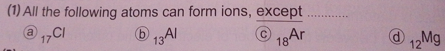 (1) All the following atoms can form ions, except
a _17Cl
h
O) _13Al
 enclosecircleC_18Ar
d _12Mg