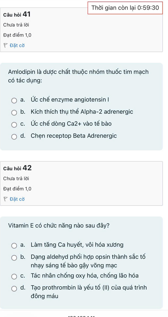 Thời gian còn lại 0:59:30
Câu hỏi 41
Chưa trả lời
Đạt điểm 1,0
◤ Đặt cờ
Amlodipin là dược chất thuộc nhóm thuốc tim mạch
có tác dụng:
a. Ức chế enzyme angiotensin I
b. Kích thích thụ thể Alpha- 2 adrenergic
c. Ức chế dòng Ca2+ vào tế bào
d. Chęn receptop Beta Adrenergic
Câu hỏi 42
Chưa trả lời
Đạt điểm 1,0
◤ Đặt cờ
Vitamin E có chức năng nào sau đây?
a. Làm tăng Ca huyết, vôi hóa xương
b. Dạng aldehyd phối hợp opsin thành sắc tố
nhạy sáng tế bào gậy võng mạc
c. Tác nhân chống oxy hóa, chống lão hóa
d. Tạo prothrombin là yếu tố (II) của quá trình
đông máu