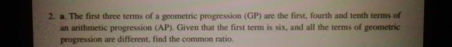 The first three terms of a geometric progression (GP) are the first, fourth and tenth terms of 
an arithmetic progression (AP). Given that the first term is six, and all the terms of geometric 
progression are different, find the common ratio.