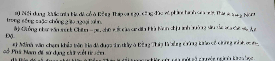 Nội dung khắc trên bia đá cổ ở Đồng Tháp ca ngợi công đức và phẩm hạnh của một Thái tử ở phủ Nam 
trong công cuộc chống giặc ngoại xâm. 
b) Giống như văn minh Chăm - pa, chữ viết của cư dân Phù Nam chịu ảnh hưởng sâu sắc của chữ viê Án 
Độ. 
c) Minh văn chạm khắc trên bia đá được tìm thấy ở Đồng Tháp là bằng chứng khảo cổ chứng minh cư dân 
cổ Phù Nam đã sử dụng chữ viết từ sớm. 

nghiên cứu của một số chuyên ngành khoa học.