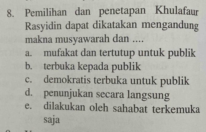 Pemilihan dan penetapan Khulafaur
Rasyidin dapat dikatakan mengandung
makna musyawarah dan ....
a. mufakat dan tertutup untuk publik
b. terbuka kepada publik
c. demokratis terbuka untuk publik
d. penunjukan secara langsung
e. dilakukan oleh sahabat terkemuka
saja