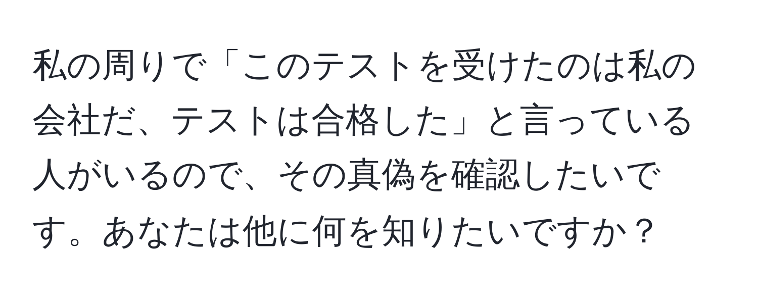 私の周りで「このテストを受けたのは私の会社だ、テストは合格した」と言っている人がいるので、その真偽を確認したいです。あなたは他に何を知りたいですか？