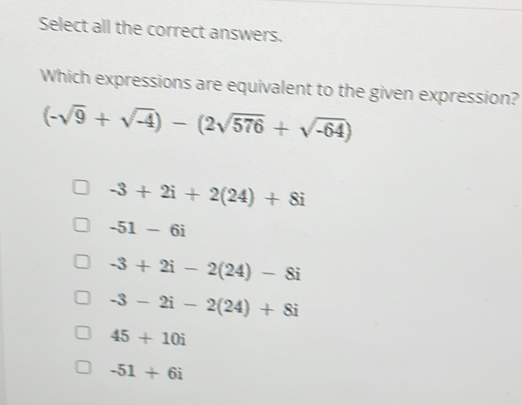 Select all the correct answers.
Which expressions are equivalent to the given expression?
(-sqrt(9)+sqrt(-4))-(2sqrt(576)+sqrt(-64))
-3+2i+2(24)+8i
-51-6i
-3+2i-2(24)-8i
-3-2i-2(24)+8i
45+10i
-51+6i